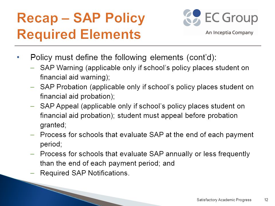 Policy must define the following elements (cont’d): –SAP Warning (applicable only if school’s policy places student on financial aid warning); –SAP Probation (applicable only if school’s policy places student on financial aid probation); –SAP Appeal (applicable only if school’s policy places student on financial aid probation); student must appeal before probation granted; –Process for schools that evaluate SAP at the end of each payment period; –Process for schools that evaluate SAP annually or less frequently than the end of each payment period; and –Required SAP Notifications.