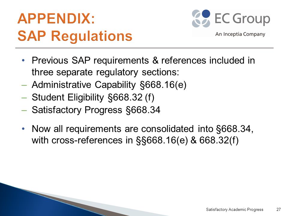 Previous SAP requirements & references included in three separate regulatory sections: –Administrative Capability §668.16(e) –Student Eligibility § (f) –Satisfactory Progress § Now all requirements are consolidated into §668.34, with cross-references in §§668.16(e) & (f) Satisfactory Academic Progress27