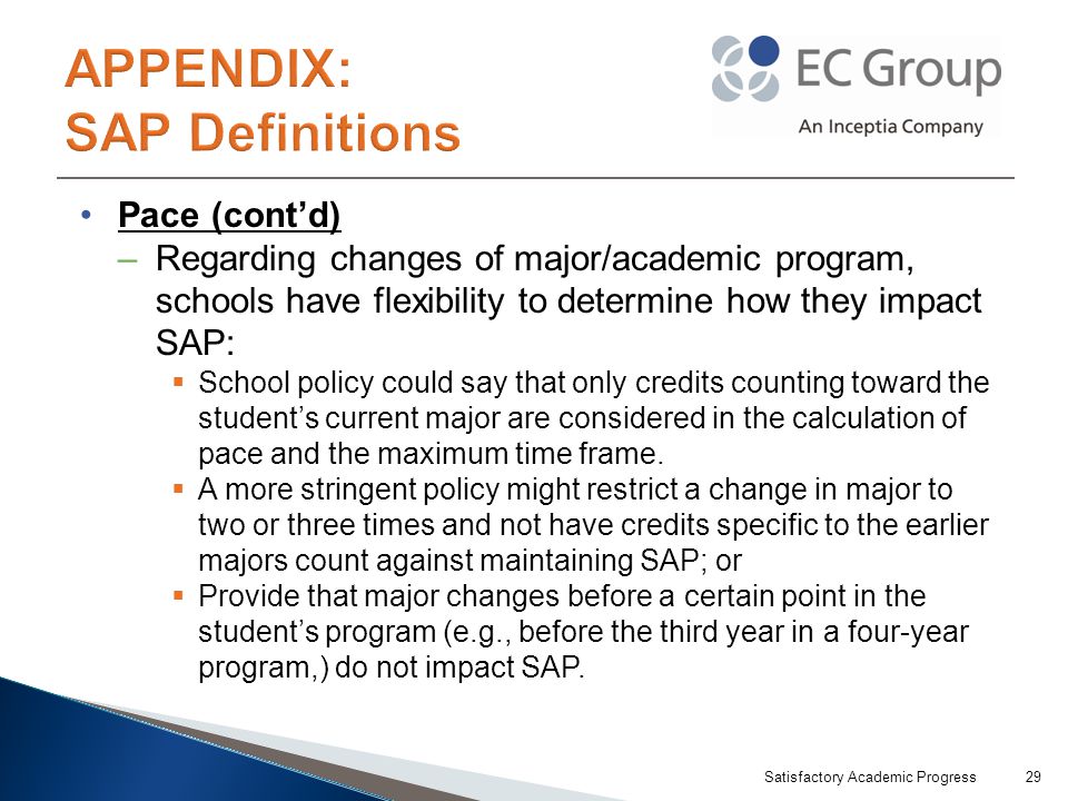 Pace (cont’d) –Regarding changes of major/academic program, schools have flexibility to determine how they impact SAP:  School policy could say that only credits counting toward the student’s current major are considered in the calculation of pace and the maximum time frame.