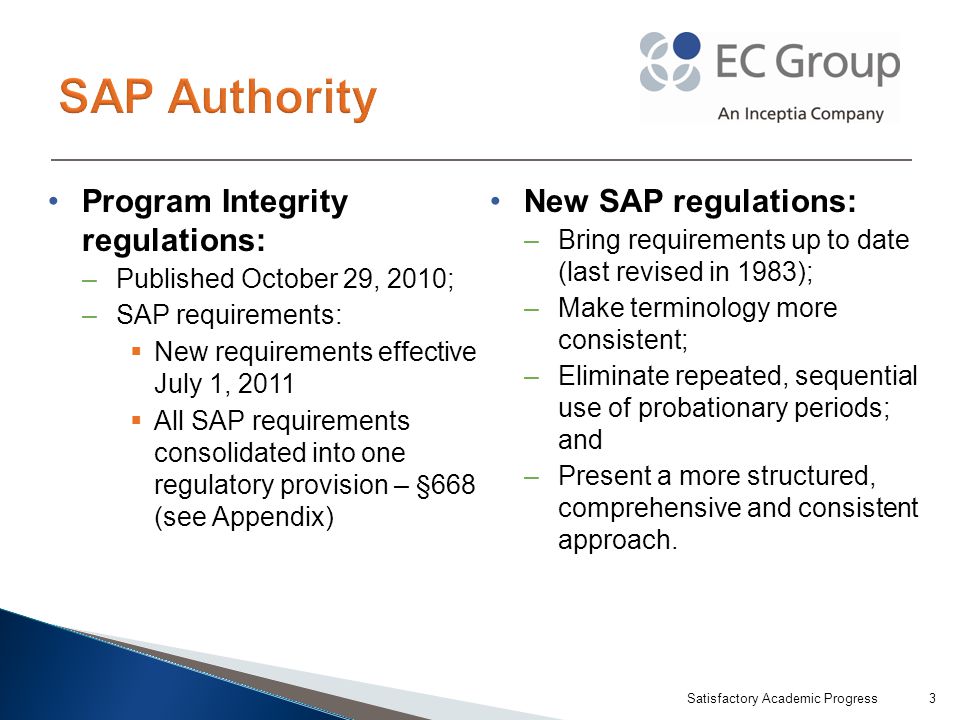 Program Integrity regulations: –Published October 29, 2010; –SAP requirements:  New requirements effective July 1, 2011  All SAP requirements consolidated into one regulatory provision – §668 (see Appendix) New SAP regulations: –Bring requirements up to date (last revised in 1983); –Make terminology more consistent; –Eliminate repeated, sequential use of probationary periods; and –Present a more structured, comprehensive and consistent approach.