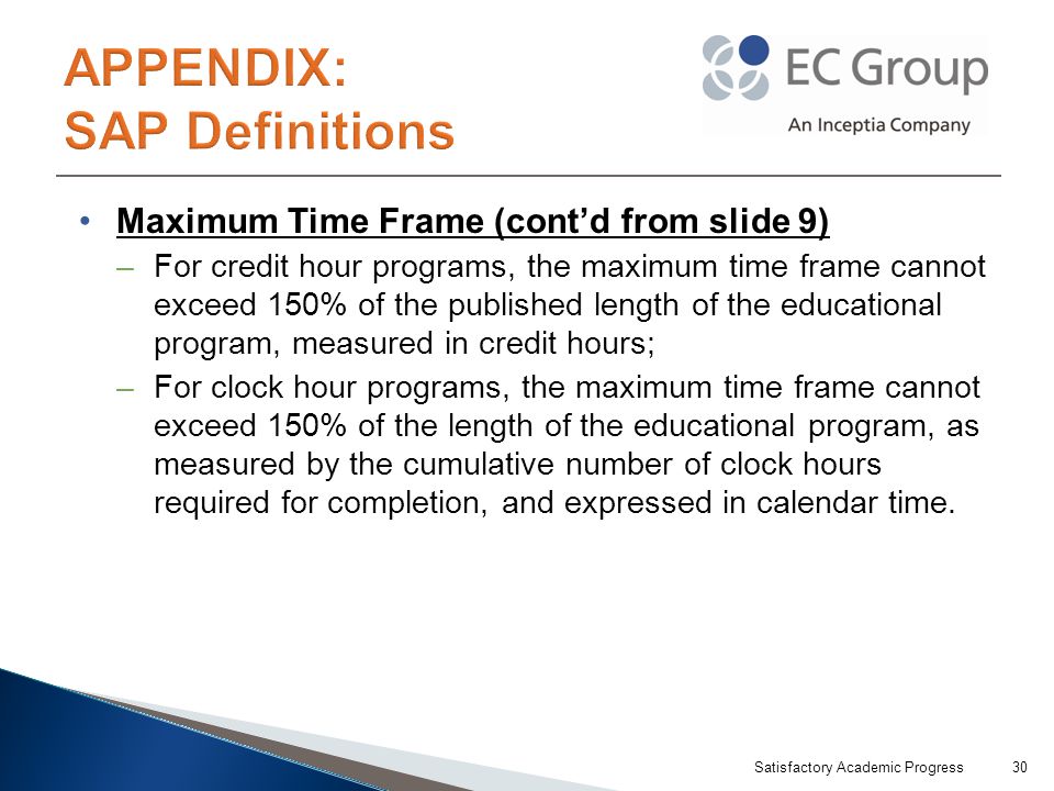 Maximum Time Frame (cont’d from slide 9) –For credit hour programs, the maximum time frame cannot exceed 150% of the published length of the educational program, measured in credit hours; –For clock hour programs, the maximum time frame cannot exceed 150% of the length of the educational program, as measured by the cumulative number of clock hours required for completion, and expressed in calendar time.