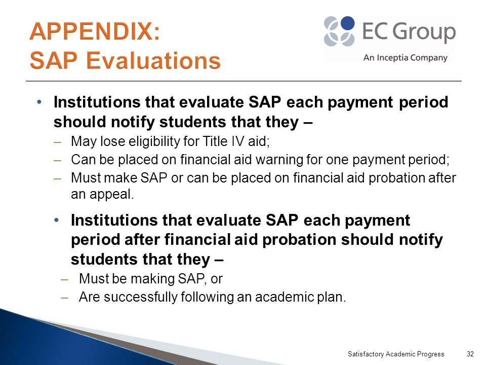 Institutions that evaluate SAP each payment period should notify students that they – –May lose eligibility for Title IV aid; –Can be placed on financial aid warning for one payment period; –Must make SAP or can be placed on financial aid probation after an appeal.