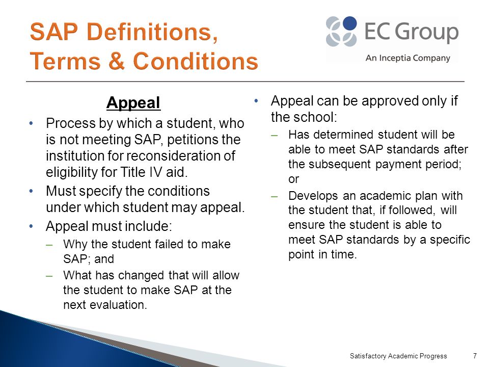 Appeal Process by which a student, who is not meeting SAP, petitions the institution for reconsideration of eligibility for Title IV aid.
