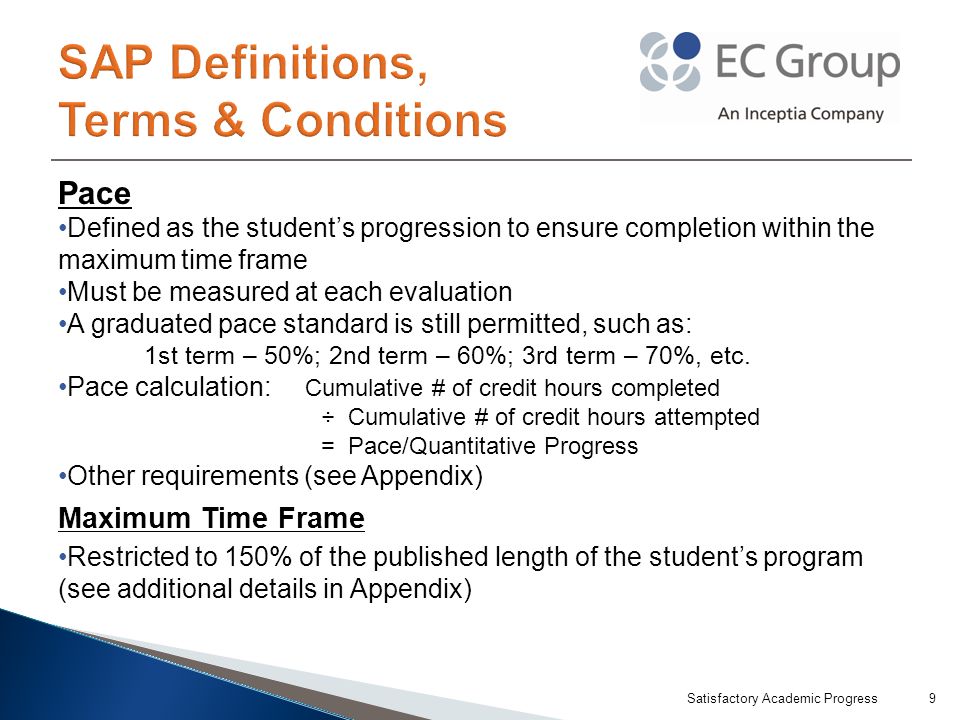 Pace Defined as the student’s progression to ensure completion within the maximum time frame Must be measured at each evaluation A graduated pace standard is still permitted, such as: 1st term – 50%; 2nd term – 60%; 3rd term – 70%, etc.