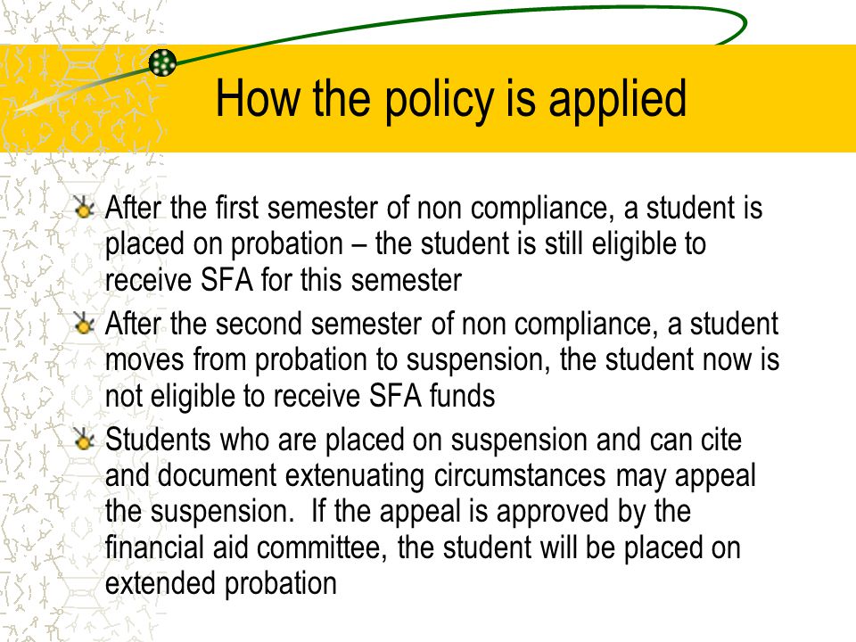 How the policy is applied After the first semester of non compliance, a student is placed on probation – the student is still eligible to receive SFA for this semester After the second semester of non compliance, a student moves from probation to suspension, the student now is not eligible to receive SFA funds Students who are placed on suspension and can cite and document extenuating circumstances may appeal the suspension.