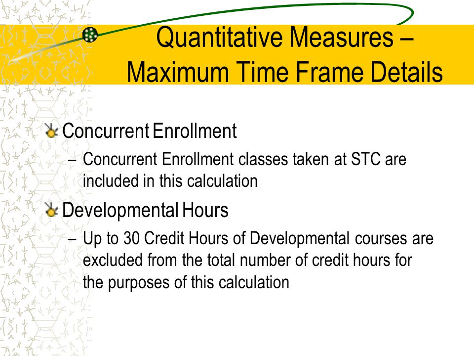 Quantitative Measures – Maximum Time Frame Details Concurrent Enrollment –Concurrent Enrollment classes taken at STC are included in this calculation Developmental Hours –Up to 30 Credit Hours of Developmental courses are excluded from the total number of credit hours for the purposes of this calculation