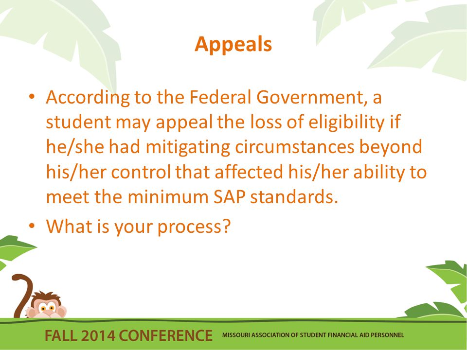 Appeals According to the Federal Government, a student may appeal the loss of eligibility if he/she had mitigating circumstances beyond his/her control that affected his/her ability to meet the minimum SAP standards.
