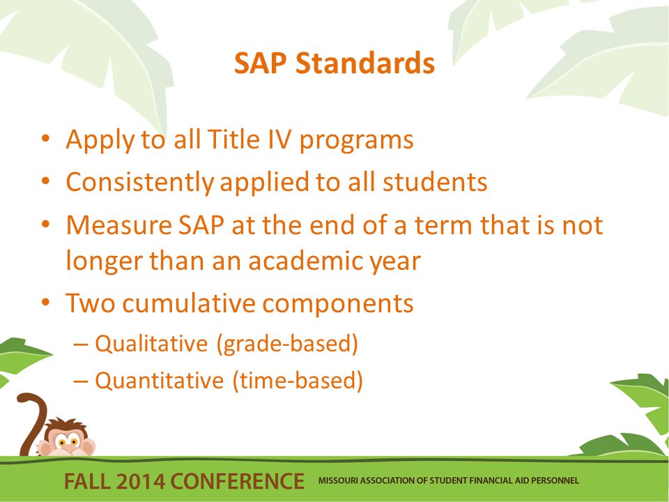 SAP Standards Apply to all Title IV programs Consistently applied to all students Measure SAP at the end of a term that is not longer than an academic year Two cumulative components – Qualitative (grade-based) – Quantitative (time-based)