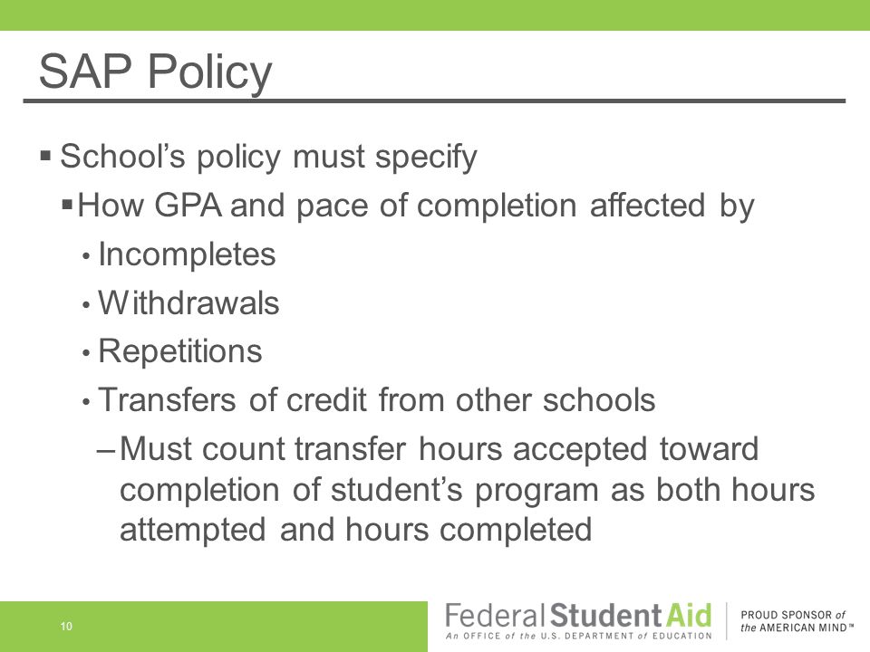 SAP Policy  School’s policy must specify  How GPA and pace of completion affected by Incompletes Withdrawals Repetitions Transfers of credit from other schools –Must count transfer hours accepted toward completion of student’s program as both hours attempted and hours completed 10