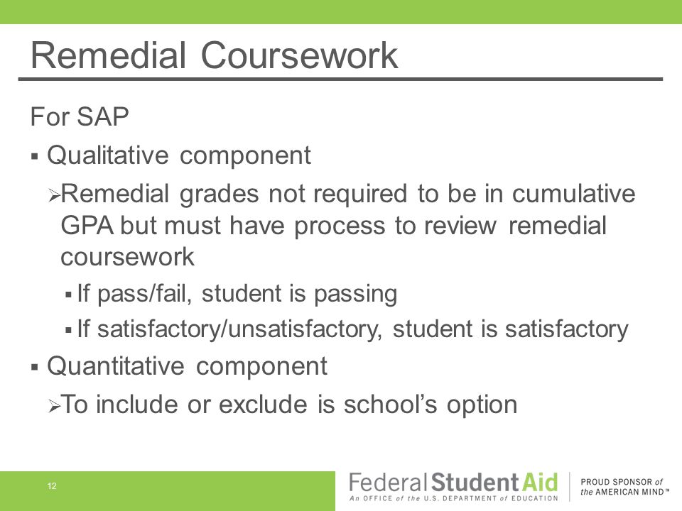 Remedial Coursework For SAP  Qualitative component  Remedial grades not required to be in cumulative GPA but must have process to review remedial coursework  If pass/fail, student is passing  If satisfactory/unsatisfactory, student is satisfactory  Quantitative component  To include or exclude is school’s option 12