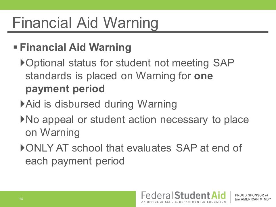 Financial Aid Warning 14  Financial Aid Warning  Optional status for student not meeting SAP standards is placed on Warning for one payment period  Aid is disbursed during Warning  No appeal or student action necessary to place on Warning  ONLY AT school that evaluates SAP at end of each payment period