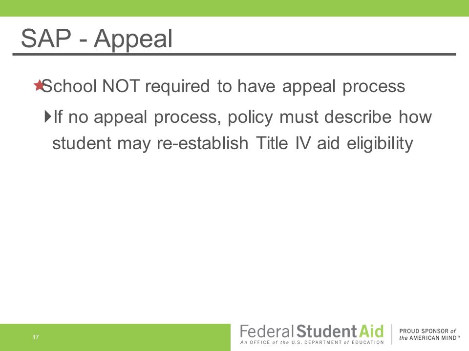 SAP - Appeal 17  School NOT required to have appeal process  If no appeal process, policy must describe how student may re-establish Title IV aid eligibility