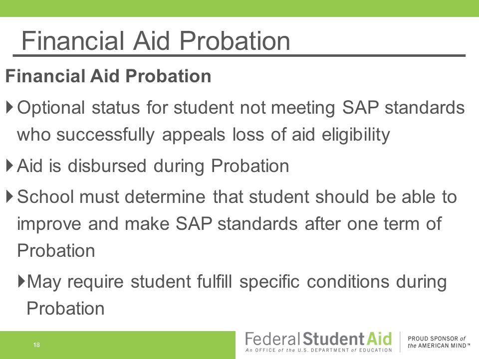 Financial Aid Probation 18 Financial Aid Probation  Optional status for student not meeting SAP standards who successfully appeals loss of aid eligibility  Aid is disbursed during Probation  School must determine that student should be able to improve and make SAP standards after one term of Probation  May require student fulfill specific conditions during Probation