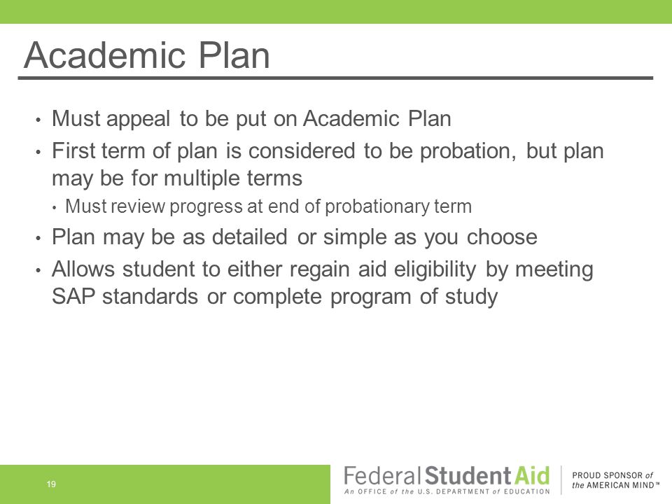 Academic Plan Must appeal to be put on Academic Plan First term of plan is considered to be probation, but plan may be for multiple terms Must review progress at end of probationary term Plan may be as detailed or simple as you choose Allows student to either regain aid eligibility by meeting SAP standards or complete program of study 19