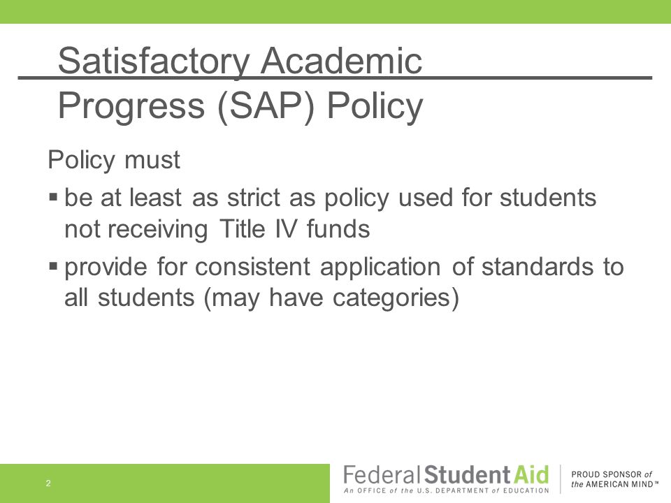 Satisfactory Academic Progress (SAP) Policy 2 Policy must  be at least as strict as policy used for students not receiving Title IV funds  provide for consistent application of standards to all students (may have categories)