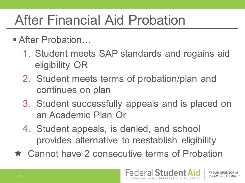 After Financial Aid Probation  After Probation… 1.Student meets SAP standards and regains aid eligibility OR 2.Student meets terms of probation/plan and continues on plan 3.Student successfully appeals and is placed on an Academic Plan Or 4.Student appeals, is denied, and school provides alternative to reestablish eligibility  Cannot have 2 consecutive terms of Probation 21