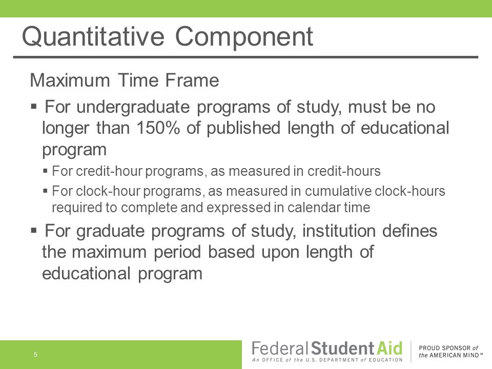 Quantitative Component Maximum Time Frame  For undergraduate programs of study, must be no longer than 150% of published length of educational program  For credit-hour programs, as measured in credit-hours  For clock-hour programs, as measured in cumulative clock-hours required to complete and expressed in calendar time  For graduate programs of study, institution defines the maximum period based upon length of educational program 5