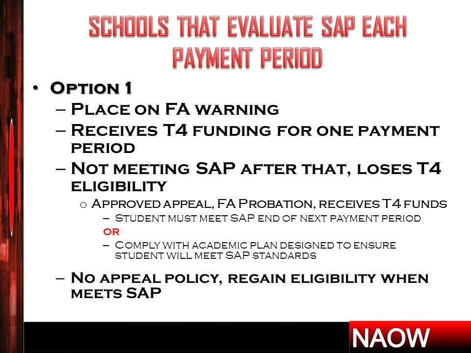 Option 1 Option 1 – Place on FA warning – Receives T4 funding for one payment period – Not meeting SAP after that, loses T4 eligibility o Approved appeal, FA Probation, receives T4 funds – Student must meet SAP end of next payment periodor – Comply with academic plan designed to ensure student will meet SAP standards – No appeal policy, regain eligibility when meets SAP