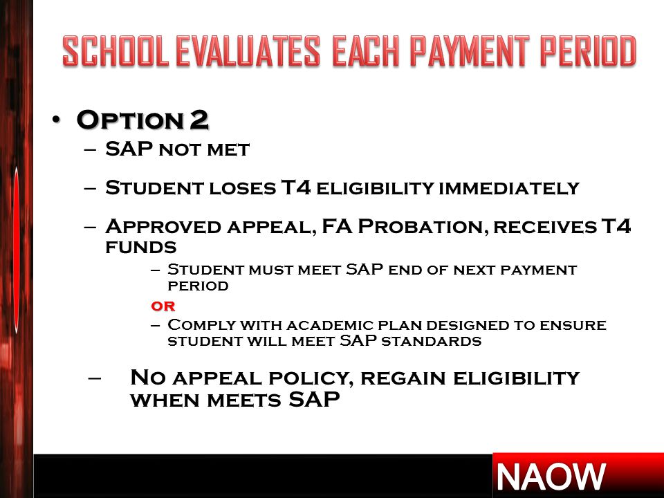 Option 2 Option 2 – SAP not met – Student loses T4 eligibility immediately – Approved appeal, FA Probation, receives T4 funds – Student must meet SAP end of next payment periodor – Comply with academic plan designed to ensure student will meet SAP standards – No appeal policy, regain eligibility when meets SAP
