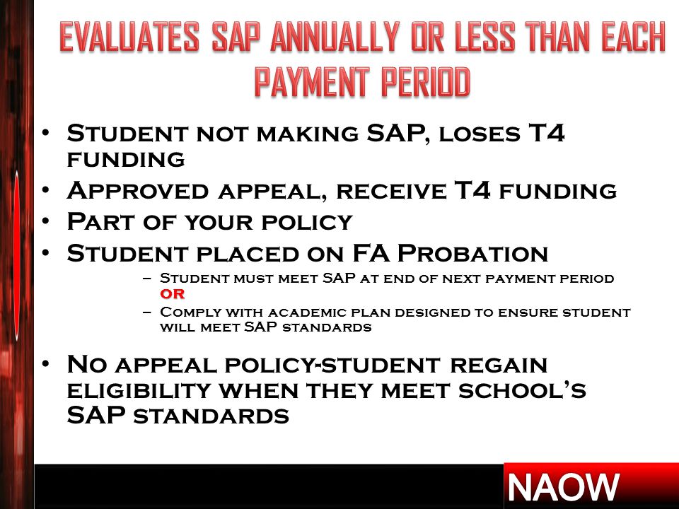 Student not making SAP, loses T4 funding Approved appeal, receive T4 funding Part of your policy Student placed on FA Probation or – Student must meet SAP at end of next payment period or – Comply with academic plan designed to ensure student will meet SAP standards No appeal policy-student regain eligibility when they meet school’s SAP standards