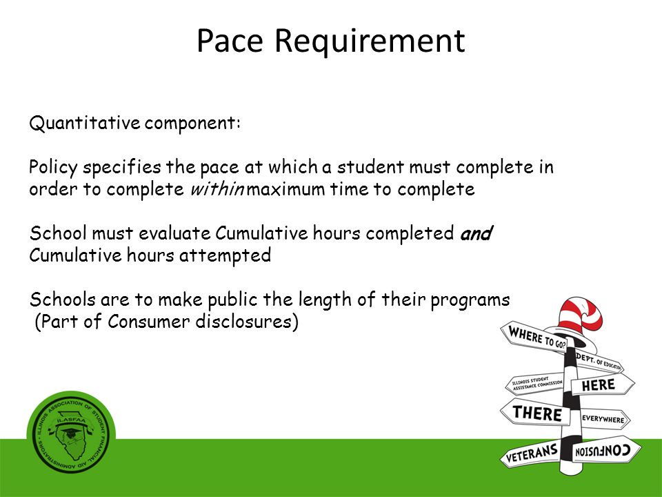 Quantitative component: Policy specifies the pace at which a student must complete in order to complete within maximum time to complete School must evaluate Cumulative hours completed and Cumulative hours attempted Schools are to make public the length of their programs (Part of Consumer disclosures) Pace Requirement