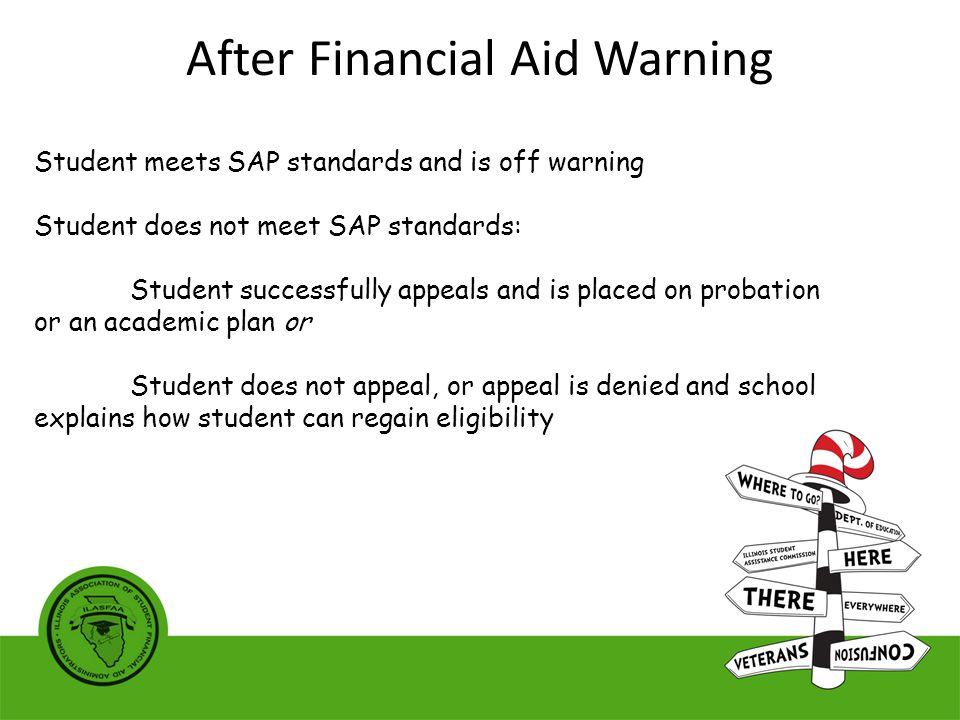 Student meets SAP standards and is off warning Student does not meet SAP standards: Student successfully appeals and is placed on probation or an academic plan or Student does not appeal, or appeal is denied and school explains how student can regain eligibility After Financial Aid Warning