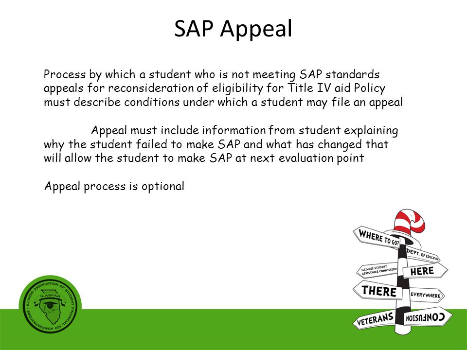 Process by which a student who is not meeting SAP standards appeals for reconsideration of eligibility for Title IV aid Policy must describe conditions under which a student may file an appeal Appeal must include information from student explaining why the student failed to make SAP and what has changed that will allow the student to make SAP at next evaluation point Appeal process is optional SAP Appeal