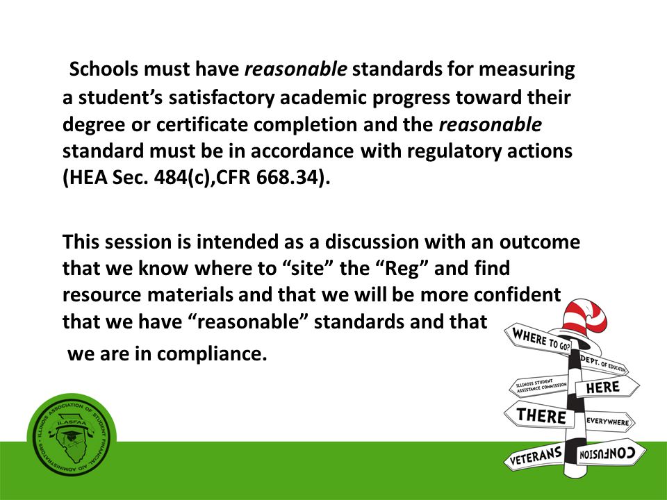 Schools must have reasonable standards for measuring a student’s satisfactory academic progress toward their degree or certificate completion and the reasonable standard must be in accordance with regulatory actions (HEA Sec.