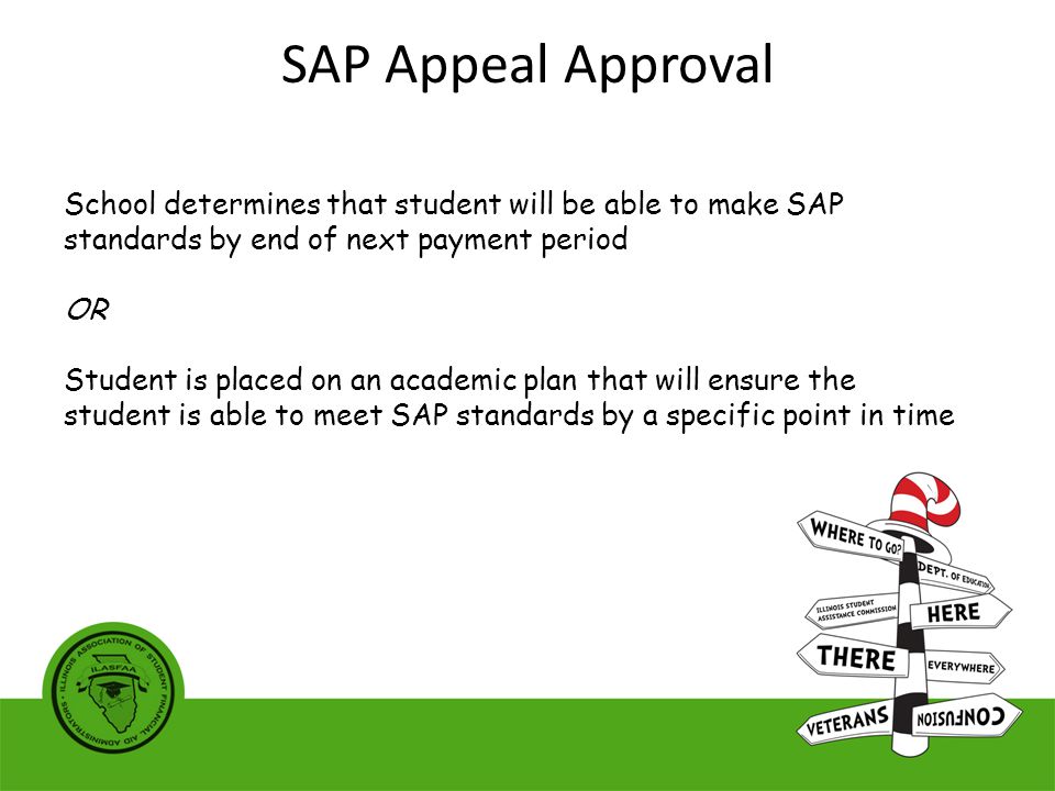 School determines that student will be able to make SAP standards by end of next payment period OR Student is placed on an academic plan that will ensure the student is able to meet SAP standards by a specific point in time SAP Appeal Approval