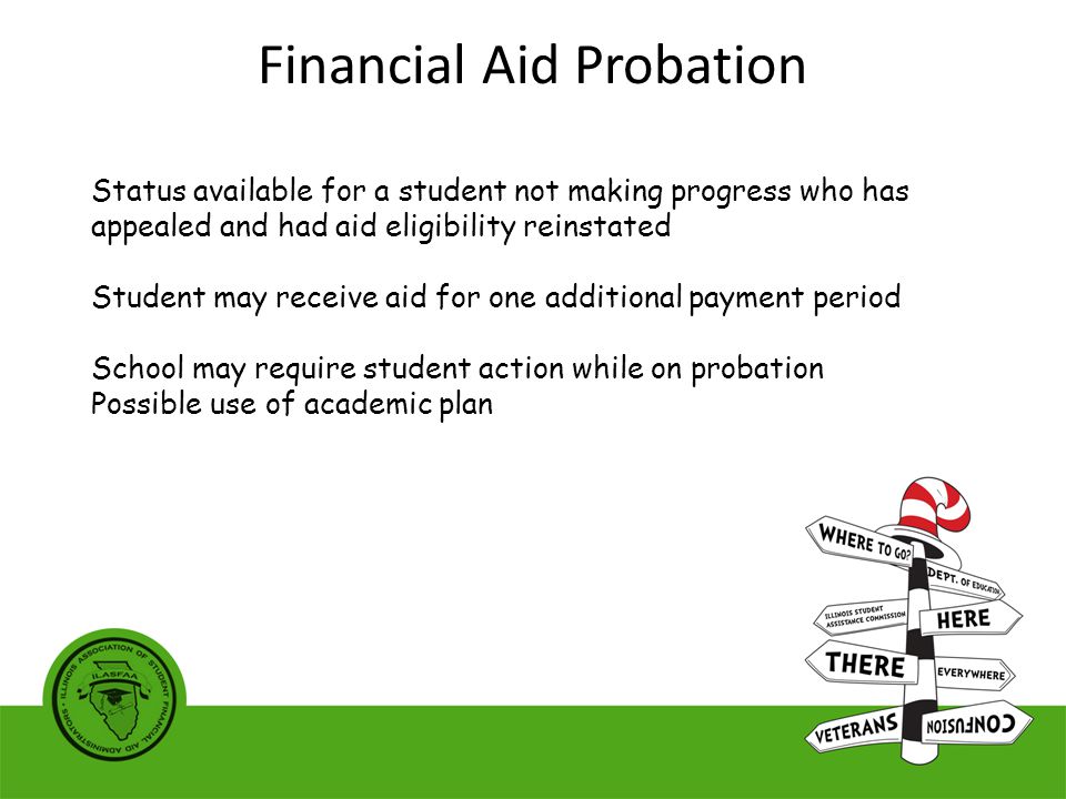 Status available for a student not making progress who has appealed and had aid eligibility reinstated Student may receive aid for one additional payment period School may require student action while on probation Possible use of academic plan Financial Aid Probation