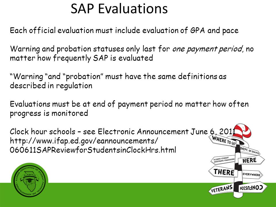 Each official evaluation must include evaluation of GPA and pace Warning and probation statuses only last for one payment period, no matter how frequently SAP is evaluated Warning and probation must have the same definitions as described in regulation Evaluations must be at end of payment period no matter how often progress is monitored Clock hour schools – see Electronic Announcement June 6, SAPReviewforStudentsinClockHrs.html SAP Evaluations