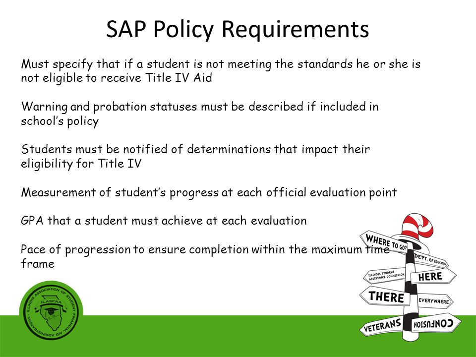 Must specify that if a student is not meeting the standards he or she is not eligible to receive Title IV Aid Warning and probation statuses must be described if included in school’s policy Students must be notified of determinations that impact their eligibility for Title IV Measurement of student’s progress at each official evaluation point GPA that a student must achieve at each evaluation Pace of progression to ensure completion within the maximum time frame SAP Policy Requirements