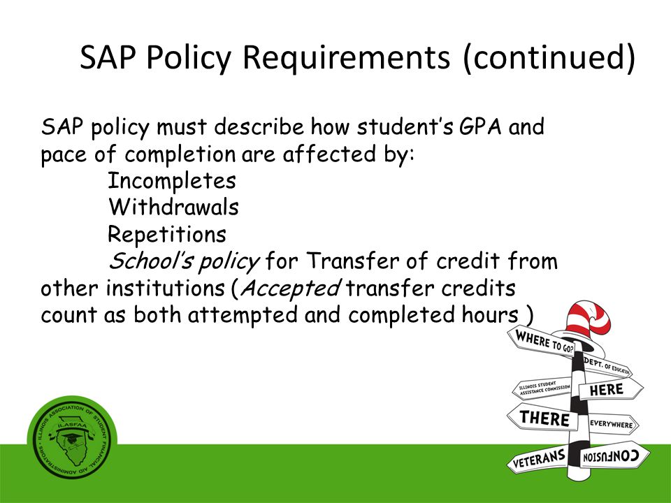 SAP policy must describe how student’s GPA and pace of completion are affected by: Incompletes Withdrawals Repetitions School’s policy for Transfer of credit from other institutions (Accepted transfer credits count as both attempted and completed hours ) SAP Policy Requirements (continued)