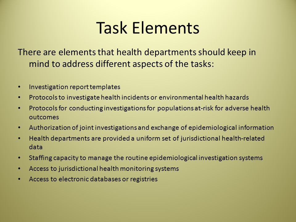 Task Elements There are elements that health departments should keep in mind to address different aspects of the tasks: Investigation report templates Protocols to investigate health incidents or environmental health hazards Protocols for conducting investigations for populations at-risk for adverse health outcomes Authorization of joint investigations and exchange of epidemiological information Health departments are provided a uniform set of jurisdictional health-related data Staffing capacity to manage the routine epidemiological investigation systems Access to jurisdictional health monitoring systems Access to electronic databases or registries