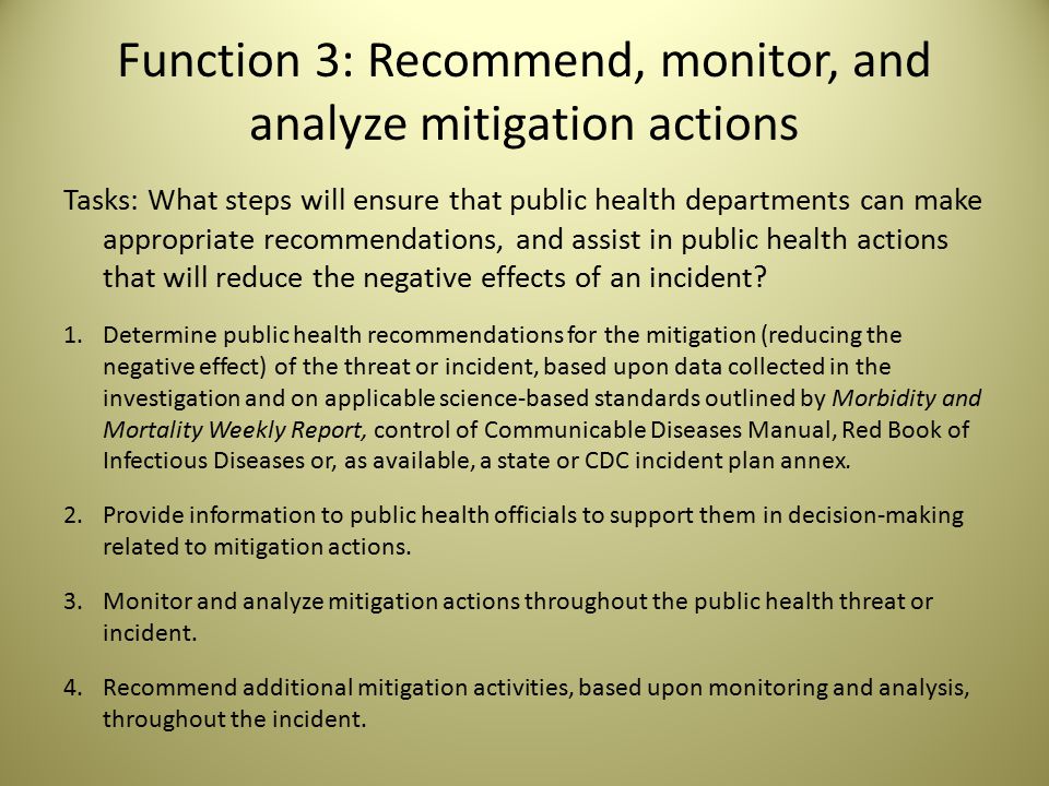 Function 3: Recommend, monitor, and analyze mitigation actions Tasks: What steps will ensure that public health departments can make appropriate recommendations, and assist in public health actions that will reduce the negative effects of an incident.