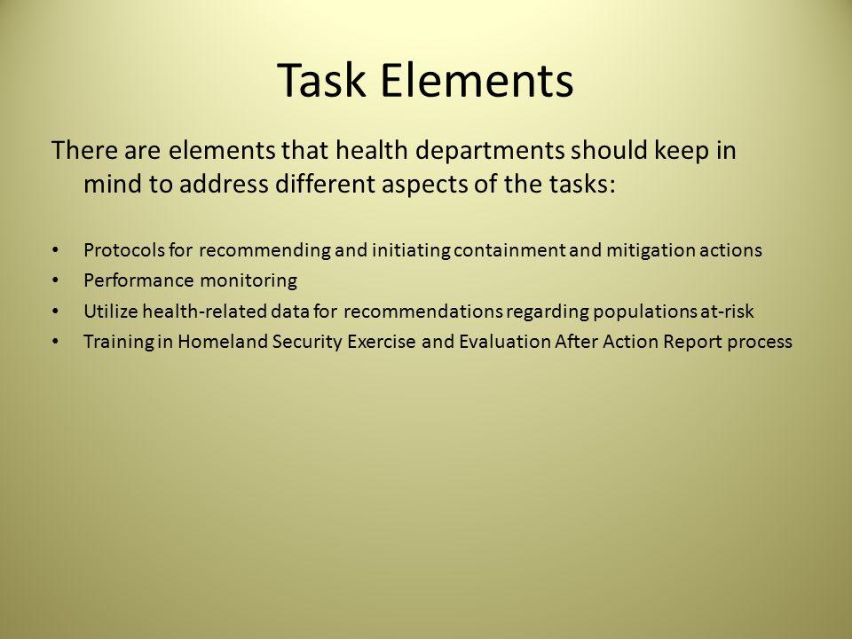 Task Elements There are elements that health departments should keep in mind to address different aspects of the tasks: Protocols for recommending and initiating containment and mitigation actions Performance monitoring Utilize health-related data for recommendations regarding populations at-risk Training in Homeland Security Exercise and Evaluation After Action Report process