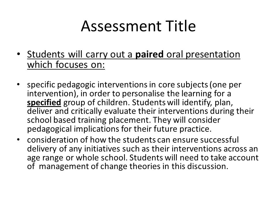 Assessment Title Students will carry out a paired oral presentation which focuses on: specific pedagogic interventions in core subjects (one per intervention), in order to personalise the learning for a specified group of children.