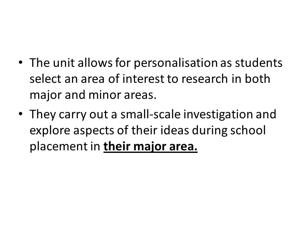 The unit allows for personalisation as students select an area of interest to research in both major and minor areas.