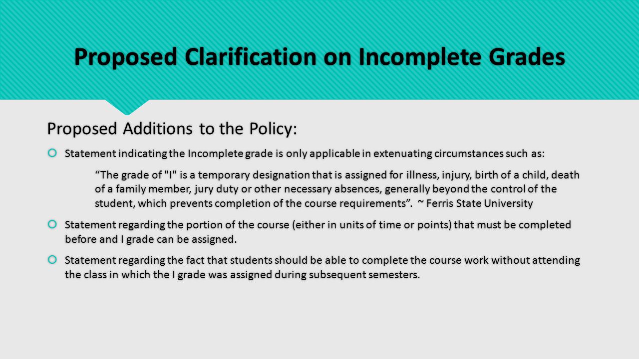 Proposed Clarification on Incomplete Grades Proposed Additions to the Policy:  Statement indicating the Incomplete grade is only applicable in extenuating circumstances such as: The grade of I is a temporary designation that is assigned for illness, injury, birth of a child, death of a family member, jury duty or other necessary absences, generally beyond the control of the student, which prevents completion of the course requirements .