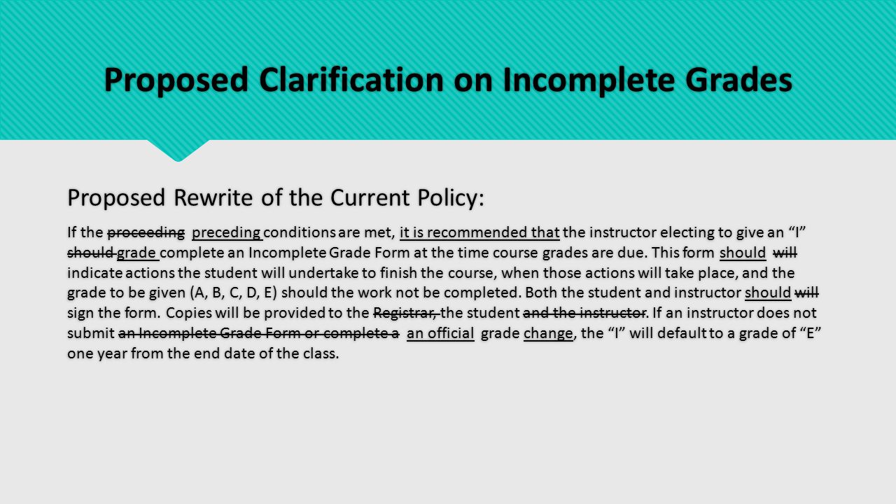 Proposed Clarification on Incomplete Grades Proposed Rewrite of the Current Policy: If the proceeding preceding conditions are met, it is recommended that the instructor electing to give an I should grade complete an Incomplete Grade Form at the time course grades are due.
