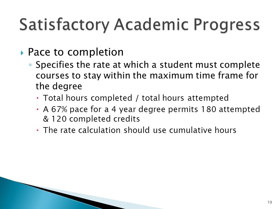  Pace to completion ◦ Specifies the rate at which a student must complete courses to stay within the maximum time frame for the degree  Total hours completed / total hours attempted  A 67% pace for a 4 year degree permits 180 attempted & 120 completed credits  The rate calculation should use cumulative hours 10