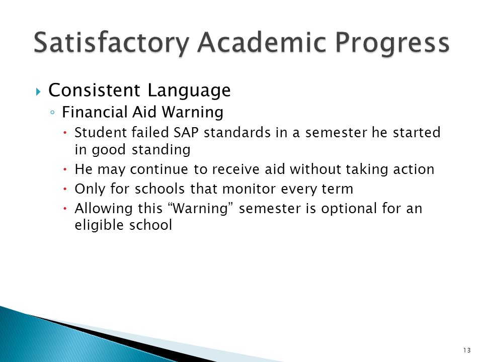  Consistent Language ◦ Financial Aid Warning  Student failed SAP standards in a semester he started in good standing  He may continue to receive aid without taking action  Only for schools that monitor every term  Allowing this Warning semester is optional for an eligible school 13