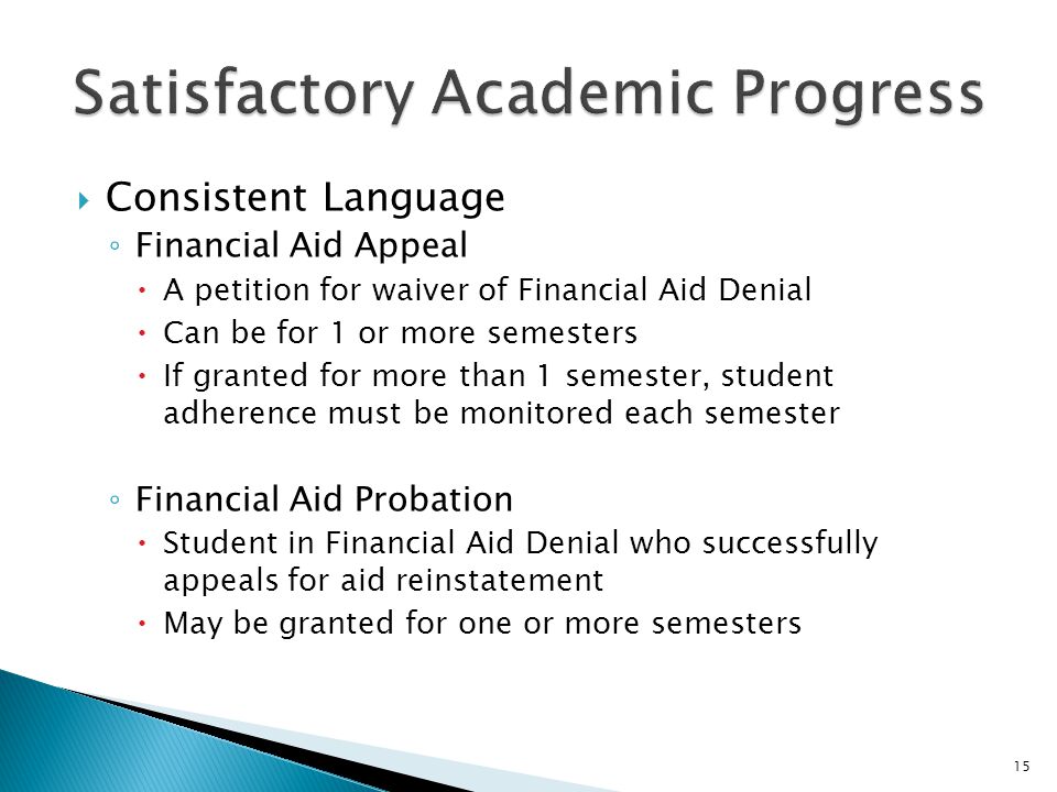  Consistent Language ◦ Financial Aid Appeal  A petition for waiver of Financial Aid Denial  Can be for 1 or more semesters  If granted for more than 1 semester, student adherence must be monitored each semester ◦ Financial Aid Probation  Student in Financial Aid Denial who successfully appeals for aid reinstatement  May be granted for one or more semesters 15