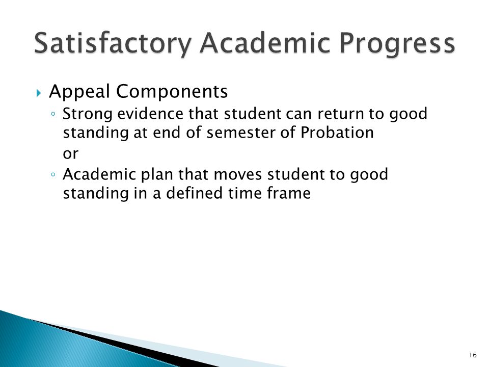  Appeal Components ◦ Strong evidence that student can return to good standing at end of semester of Probation or ◦ Academic plan that moves student to good standing in a defined time frame 16