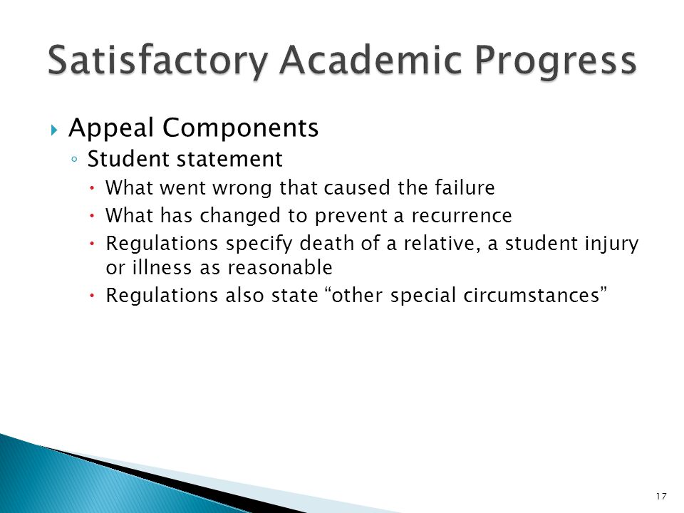  Appeal Components ◦ Student statement  What went wrong that caused the failure  What has changed to prevent a recurrence  Regulations specify death of a relative, a student injury or illness as reasonable  Regulations also state other special circumstances 17