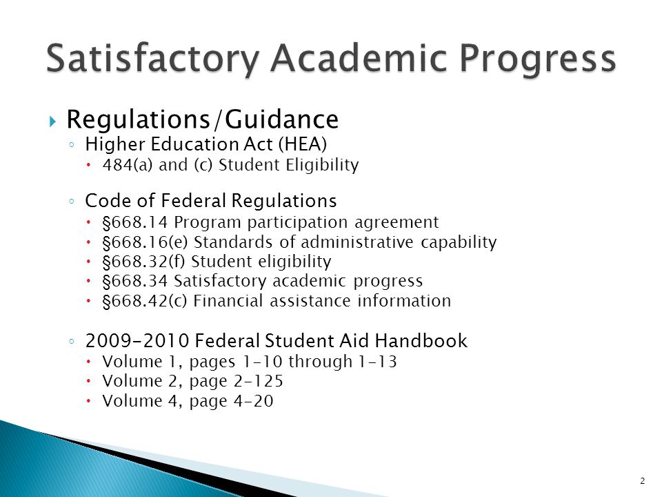  Regulations/Guidance ◦ Higher Education Act (HEA)  484(a) and (c) Student Eligibility ◦ Code of Federal Regulations  § Program participation agreement  §668.16(e) Standards of administrative capability  §668.32(f) Student eligibility  § Satisfactory academic progress  §668.42(c) Financial assistance information ◦ Federal Student Aid Handbook  Volume 1, pages 1-10 through 1-13  Volume 2, page  Volume 4, page