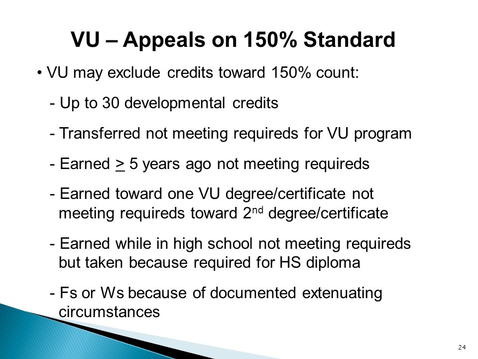 24 VU – Appeals on 150% Standard VU may exclude credits toward 150% count: - Up to 30 developmental credits - Transferred not meeting requireds for VU program - Earned > 5 years ago not meeting requireds - Earned toward one VU degree/certificate not meeting requireds toward 2 nd degree/certificate - Earned while in high school not meeting requireds but taken because required for HS diploma - Fs or Ws because of documented extenuating circumstances
