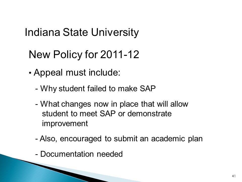 41 Indiana State University New Policy for Appeal must include: - Why student failed to make SAP - What changes now in place that will allow student to meet SAP or demonstrate improvement - Also, encouraged to submit an academic plan - Documentation needed