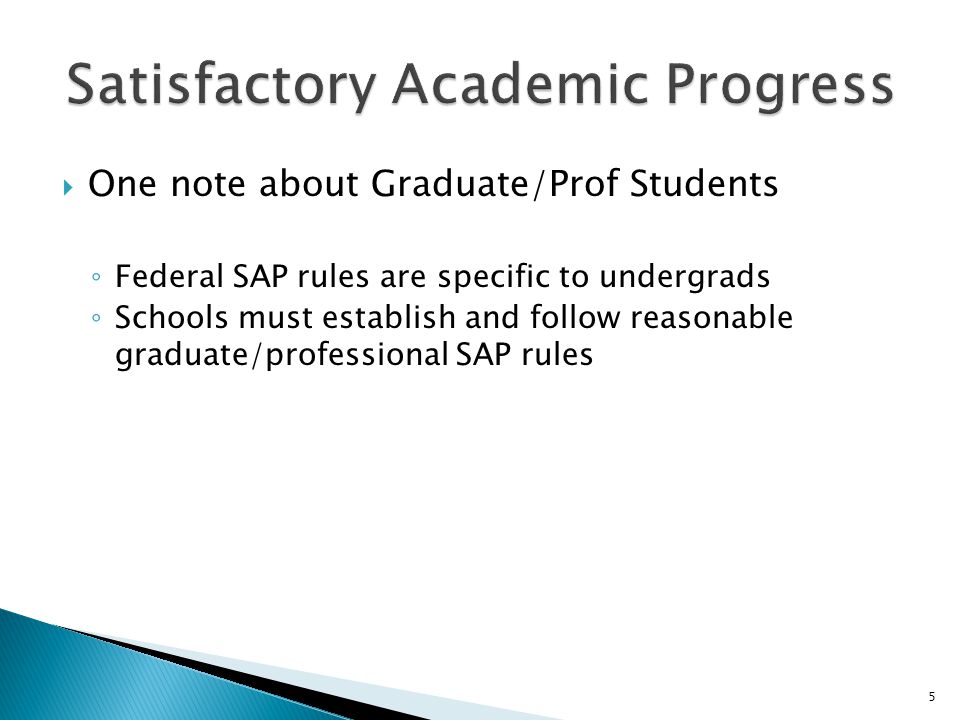  One note about Graduate/Prof Students ◦ Federal SAP rules are specific to undergrads ◦ Schools must establish and follow reasonable graduate/professional SAP rules 5