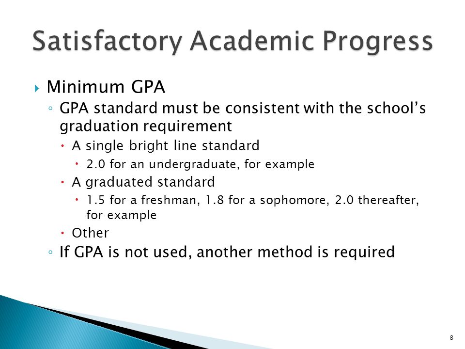  Minimum GPA ◦ GPA standard must be consistent with the school’s graduation requirement  A single bright line standard  2.0 for an undergraduate, for example  A graduated standard  1.5 for a freshman, 1.8 for a sophomore, 2.0 thereafter, for example  Other ◦ If GPA is not used, another method is required 8